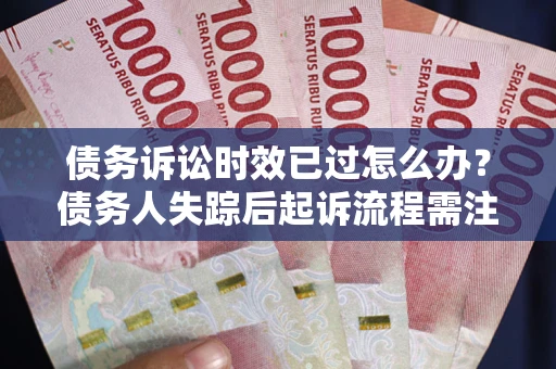 济南债务诉讼时效已过怎么办？债务人失踪后起诉流程需注意什么？